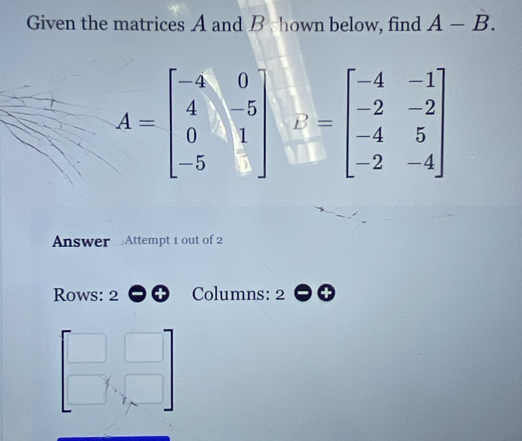 Given the matrices A and B shown below, find A-B.
A=beginbmatrix -a&0 4&-5 0&1 -5&□ endbmatrix v=beginbmatrix -4&-1 -2&-2 -4&5 -2&-4endbmatrix
Answer Attempt 1 out of 2 
Rows: 2 Columns: 2
beginbmatrix □ &□  □ &□ endbmatrix