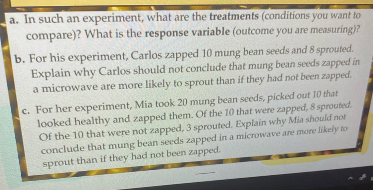 In such an experiment, what are the treatments (conditions you want to 
compare)? What is the response variable (outcome you are measuring)? 
b. For his experiment, Carlos zapped 10 mung bean seeds and 8 sprouted. 
Explain why Carlos should not conclude that mung bean seeds zapped in 
a microwave are more likely to sprout than if they had not been zapped. 
c. For her experiment, Mia took 20 mung bean seeds, picked out 10 that 
looked healthy and zapped them. Of the 10 that were zapped, 8 sprouted. 
Of the 10 that were not zapped, 3 sprouted. Explain why Mia should not 
conclude that mung bean seeds zapped in a microwave are more likely to 
sprout than if they had not been zapped.