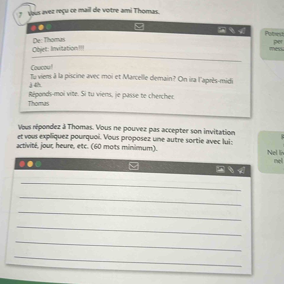 Vous avez reçu ce mail de votre ami Thomas. 
Potrest 
De: Thomas 
per 
Objet: Invitation!!! mess 
Coucou! 
Tu viens à la piscine avec moi et Marcelle demain? On ira l'après-midi 
à 4h. 
Réponds-moi vite. Si tu viens, je passe te chercher. 
Thomas 
Vous répondez à Thomas. Vous ne pouvez pas accepter son invitation 
et vous expliquez pourquoi. Vous proposez une autre sortie avec lui: 
activité, jour, heure, etc. (60 mots minimum). Nel li 
nel 
_ 
_ 
_ 
_ 
_ 
_