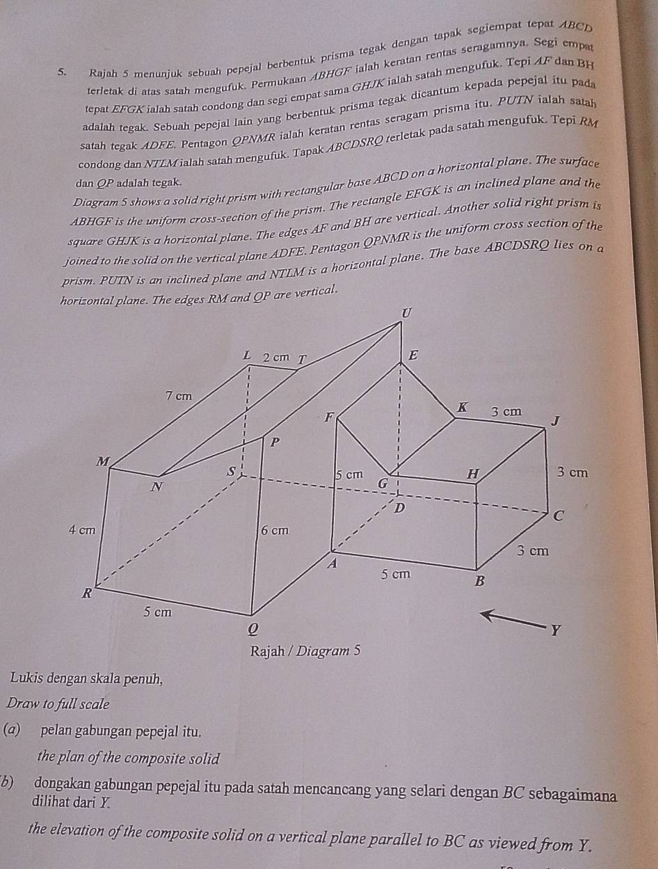 Rajah 5 menunjuk sebuah pepejal berbentuk prisma tegak dengan tapak segiempat tepat ABCD
terletak di atas satah mengufuk. Permukaan ABHGF ialah keratan rentas seragamnya. Segi empa 
tepat EFGK ialah satah condong dan segi empat sama GHJK ialah satah mengufuk. Tepi AF dan BH
adalah tegak. Sebuah pepejal lain yang berbentuk prisma tegak dicantum kepada pepejal itu pada 
satah tegak ADFE. Pentagon QPNMR ialah keratan rentas seragam prisma itu. PUTN ialah satah 
condong dan NTLM ialah satah mengufuk. Tapak ABCDSRQ terletak pada satah mengufuk. Tepi RM
dan QP adalah tegak. 
Diagram 5 shows a solid right prism with rectangular base ABCD on a horizontal plane. The surface
ABHGF is the uniform cross-section of the prism. The rectangle EFGK is an inclined plane and the 
square GHJK is a horizontal plane. The edges AF and BH are vertical. Another solid right prism is 
joined to the solid on the vertical plane ADFE. Pentagon QPNMR is the uniform cross section of the 
prism. PUTN is an inclined plane and NTLM is a horizontal plane. The base ABCDSRQ lies on a 
Lukis dengan skala penuh, 
Draw to full scale 
(a) pelan gabungan pepejal itu. 
the plan of the composite solid 
(b) dongakan gabungan pepejal itu pada satah mencancang yang selari dengan BC sebagaimana 
dilihat dari Y. 
the elevation of the composite solid on a vertical plane parallel to BC as viewed from Y.