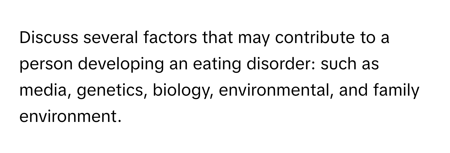 Discuss several factors that may contribute to a person developing an eating disorder: such as media, genetics, biology, environmental, and family environment.