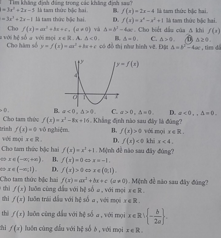 Tìm khăng định đúng trong các khăng định sau?
)=3x^2+2x-5 là tam thức bậc hai. B. f(x)=2x-4 là tam thức bậc hai.
=3x^3+2x-1 là tam thức bậc hai. D. f(x)=x^4-x^2+1 là tam thức bậc hai.
Cho f(x)=ax^2+bx+c,(a!= 0) và △ =b^2-4ac. Cho biết dấu của △ khi f(x)
h với hệ số a với mọi x∈ R. A. △ <0. B. △ =0. C. △ >0. D △ ≥ 0.
Cho hàm số y=f(x)=ax^2+bx+c có đồ thị như hình vẽ. Đặt △ =b^2-4ac , tìm dá
0.
B. a<0,△ >0. C. a>0,△ =0. D. a<0,,△ =0.
Cho tam thức f(x)=x^2-8x+16. Khẳng định nào sau đây là đúng?
trình f(x)=0 vô nghiệm. B. f(x)>0 với mọi x∈ R.
với mọi x∈ R. D. f(x)<0</tex> khi x<4.
Cho tam thức bậc hai f(x)=x^2+1 Mệnh đề nào sau đây đúng?
x∈ (-∈fty ,+∈fty ). B. f(x)=0Leftrightarrow x=-1.
x∈ (-∈fty ;1). D. f(x)>0Leftrightarrow x∈ (0;1).
Cho tam thức bậc hai f(x)=ax^2+bx+c(a!= 0).  Mệnh đề nào sau đây đúng?
thì f(x) luôn cùng dấu với hệ số a , với mọi x∈ R.
thì f(x) luôn trái dấu với hệ số a , với mọi x∈ R.
thì f(x) luôn cùng dấu với hệ số a , với mọi x∈ R| - b/2a  .
thì f(x) luôn cùng dấu với hệ số b , với mọi x∈ R.