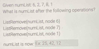 Given numList: 6, 2, 7, 8, 1
What is numList after the following operations? 
ListRemove(numList, node 6) 
ListRemove(numList, node 7) 
ListRemove(numList, node 1) 
numList is now: Ex: 25, 42, 12