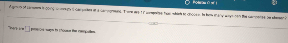 A group of campers is going to occupy 5 campsites at a campground. There are 17 campsites from which to choose. In how many ways can the campsites be chosen? 
There are □ possible ways to choose the campsites.