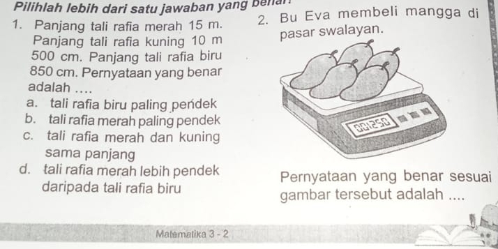 Pilihlah lebih dari satu jawaban yang benal
1. Panjang tali rafia merah 15 m. 2. Bu Eva membeli mangga di
Panjang tali rafia kuning 10 m pasar swalayan.
500 cm. Panjang tali rafia biru
850 cm. Pernyataan yang benar
adalah ....
a. tali rafia biru paling pendek
b. tali rafia merah paling pendek
c. tali rafia merah dan kuning
sama panjang
d. tali rafia merah lebih pendek Pernyataan yang benar sesuai
daripada tali rafia biru
gambar tersebut adalah ....
Malemalika 3 - 2