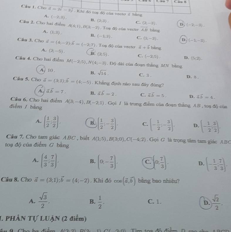 Câ
A. (-2;3). B. (2;3), C. (2,-3). D. (-2;-3).
Câu 2. Cho hai điểm A(4;1),B(2y,-2endpmatrix ,Tod ) oùa vecto overline AB bàng
A. (1;3). B. (-1,2). C. (k,-2), D. (-1,-3).
Câu 3. Cho vector a;-2);vector bvector t=(-2;7). Toạ độ) của vecto vector a+vector b bàng
A. (2;-5), (2;5). C. (-2:5). D. (5x,2).
Câu 4. Cho hai điểm M(-2;5),N(4;-3) Độ đài của đoạn thắng MN bằng
A. 10 . B. sqrt(14). C. 3 . D. 8 .
Câu 5. Cho vector a=(2,1);vector b=(4;-5) Khẳng định nào sau đây đùng?
vector avector b=7. B. vector avector b=2. C. vector ab=5. D. vector avector b=4.
Câu 6. Cho hai điểm A(2,-4),B(-2;1) Gọi / là trung điểm của đoạn thắng AB , toạ độ của
điểm  bằng
A. ( 1/2 ; 3/2 ). B. ( 1/2 ;- 3/2 ). C. (- 1/2 ;- 3/2 ). D. (- 1/2 : 3/2 ).
Cầâu 7. Cho tam giác ABC , biết A(1;5),B(3;0),C(-4;2) Gọi G là trọng tâm tam giác ABC
toạ độ của điểm C bằng
A. ( 4/3 ; 7/3 ). B. (0,- 7/3 ). C. (0, 7/3 ). D. (- 1/3 : 7/3 ).
Câu 8. Cho vector a=(3,1);vector b=(4;-2). Khi đó cos (vector a,vector b) bằng bao nhiêu?
A.  sqrt(3)/2 .  1/2 . C. 1. D.  sqrt(2)/2 .
B.
I. PHÂN Tự LUẠN (2 điểm)
Cha h a đểm  1 2  2   B    T