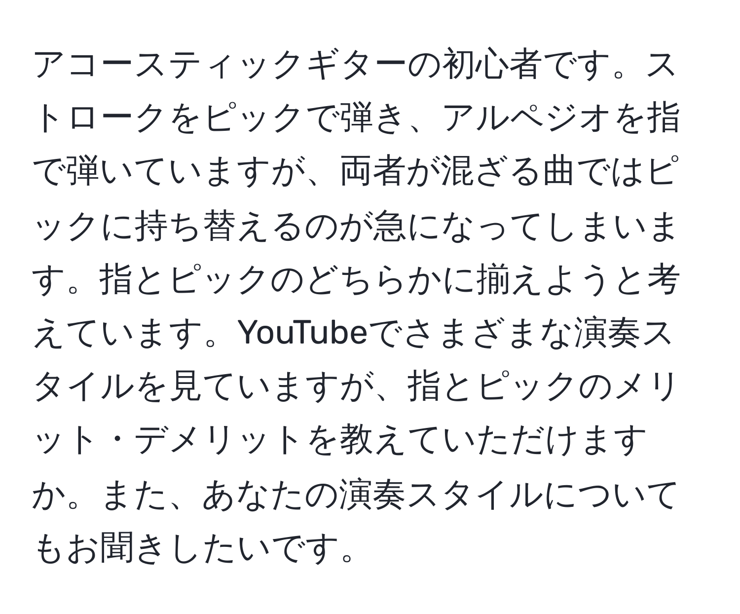 アコースティックギターの初心者です。ストロークをピックで弾き、アルペジオを指で弾いていますが、両者が混ざる曲ではピックに持ち替えるのが急になってしまいます。指とピックのどちらかに揃えようと考えています。YouTubeでさまざまな演奏スタイルを見ていますが、指とピックのメリット・デメリットを教えていただけますか。また、あなたの演奏スタイルについてもお聞きしたいです。