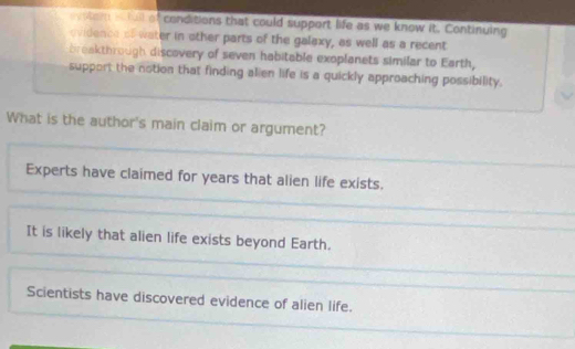 evster a full of conditions that could support life as we know it. Continuing
ovidence of water in other parts of the galaxy, as well as a recent
breakthrough discovery of seven habitable exoplanets similar to Earth,
support the notion that finding alien life is a quickly approaching possibility.
What is the author's main claim or argument?
Experts have claimed for years that alien life exists.
It is likely that alien life exists beyond Earth.
Scientists have discovered evidence of alien life.