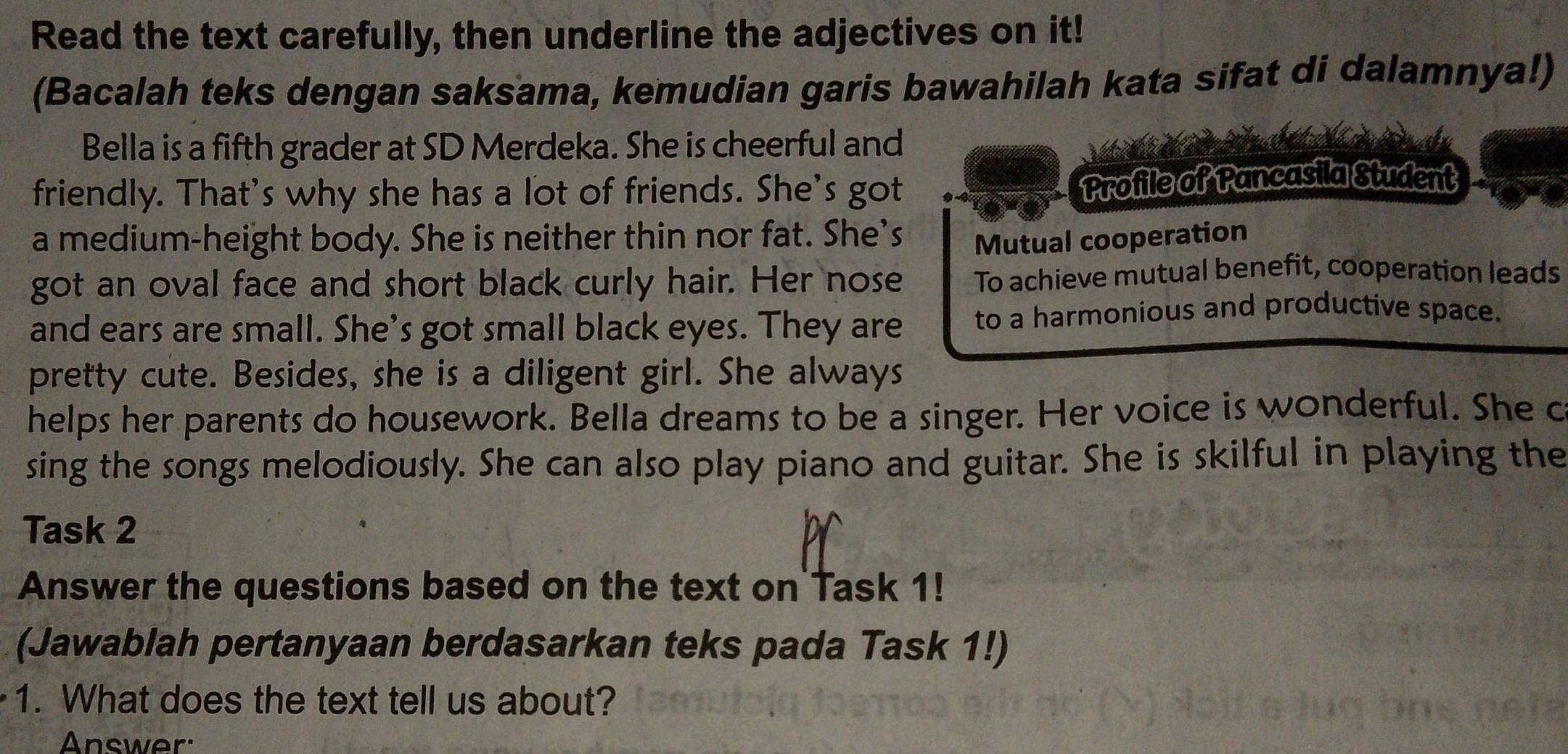 Read the text carefully, then underline the adjectives on it! 
(Bacalah teks dengan saksama, kemudian garis bawahilah kata sifat di dalamnya!) 
Bella is a fifth grader at SD Merdeka. She is cheerful and 
friendly. That's why she has a lot of friends. She's got 
Profile of Pancasila Student 
a medium-height body. She is neither thin nor fat. She’s Mutual cooperation 
got an oval face and short black curly hair. Her nose To achieve mutual benefit, cooperation leads 
and ears are small. She’s got small black eyes. They are to a harmonious and productive space. 
pretty cute. Besides, she is a diligent girl. She always 
helps her parents do housework. Bella dreams to be a singer. Her voice is wonderful. She c 
sing the songs melodiously. She can also play piano and guitar. She is skilful in playing the 
Task 2 
Answer the questions based on the text on Task 1! 
(Jawablah pertanyaan berdasarkan teks pada Task 1!) 
1. What does the text tell us about? 
Answer: