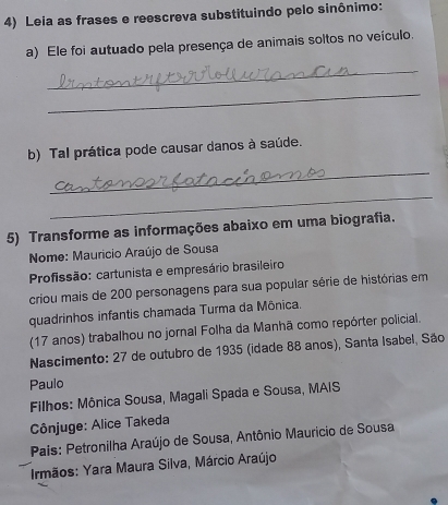 Leia as frases e reescreva substituindo pelo sinônimo: 
a) Ele foi autuado pela presença de animais soltos no veículo. 
_ 
_ 
b) Tal prática pode causar danos à saúde. 
_ 
_ 
5) Transforme as informações abaixo em uma biografia. 
Nome: Mauricio Araújo de Sousa 
Profissão: cartunista e empresário brasileiro 
criou mais de 200 personagens para sua popular série de histórias em 
quadrinhos infantis chamada Turma da Mônica. 
(17 anos) trabalhou no jornal Folha da Manhã como repórter policial. 
Nascimento: 27 de outubro de 1935 (idade 88 anos), Santa Isabel, São 
Paulo 
Filhos: Mônica Sousa, Magali Spada e Sousa, MAIS 
Cônjuge: Alice Takeda 
Pais: Petronilha Araújo de Sousa, Antônio Mauricio de Sousa 
Irmãos: Yara Maura Silva, Márcio Araújo