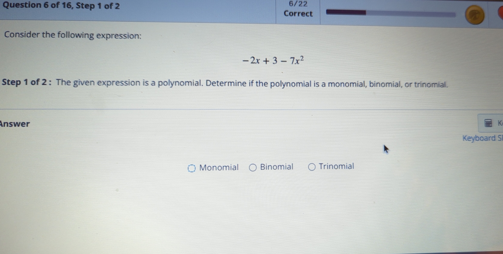 of 16, Step 1 of 2 6/22
Correct
Consider the following expression:
-2x+3-7x^2
Step 1 of 2 : The given expression is a polynomial. Determine if the polynomial is a monomial, binomial, or trinomial.
Answer
Keyboard S
Monomial Binomial Trinomial