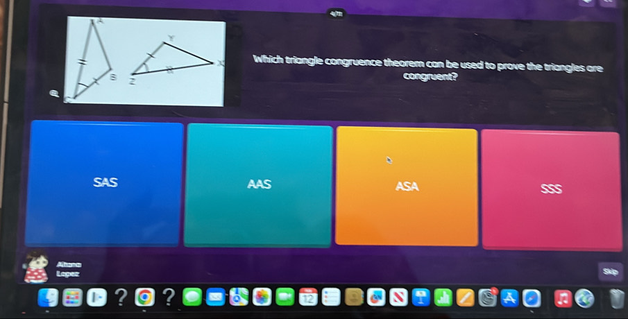 Which triangle congruence theorem can be used to prove the triangles are
congruent?
SAS AAS
ASA SS
Mist
Loper
? ?