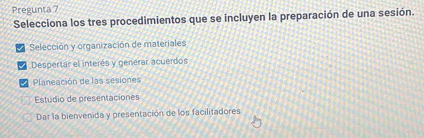 Pregunta 7
Selecciona los tres procedimientos que se incluyen la preparación de una sesión.
Selección y organización de materiales
Despertar el interés y generar acuerdos
Planeación de las sesiones
Estudio de presentaciones
Dar la bienvenida y presentación de los facilitadores