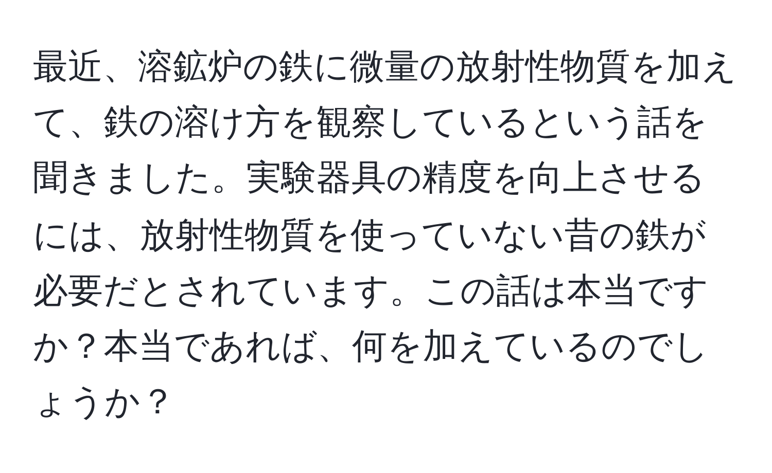 最近、溶鉱炉の鉄に微量の放射性物質を加えて、鉄の溶け方を観察しているという話を聞きました。実験器具の精度を向上させるには、放射性物質を使っていない昔の鉄が必要だとされています。この話は本当ですか？本当であれば、何を加えているのでしょうか？