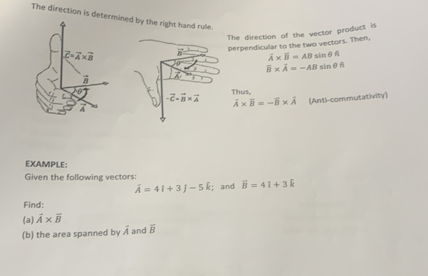 The direction is deterned by the right hand rule.
The direction of the vector product is
perpendicular to the two vectors. Then,
overline A* overline B=ABsin θ fl
vector B* vector A=-ABsin θ hat n
Thus,
vector A* vector B=-vector B* vector A (Anti-commutativity)
EXAMPLE:
Given the following vectors:
vector A=4hat i+3hat j-5hat k;and vector B=4hat i+3hat k
Find:
(a) vector A* vector B
(b) the area spanned by vector A and overline B