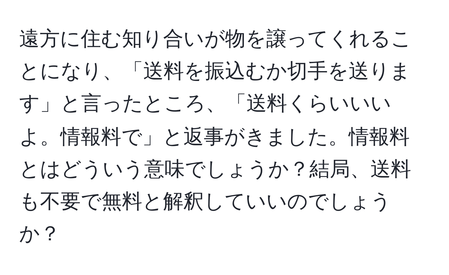 遠方に住む知り合いが物を譲ってくれることになり、「送料を振込むか切手を送ります」と言ったところ、「送料くらいいいよ。情報料で」と返事がきました。情報料とはどういう意味でしょうか？結局、送料も不要で無料と解釈していいのでしょうか？