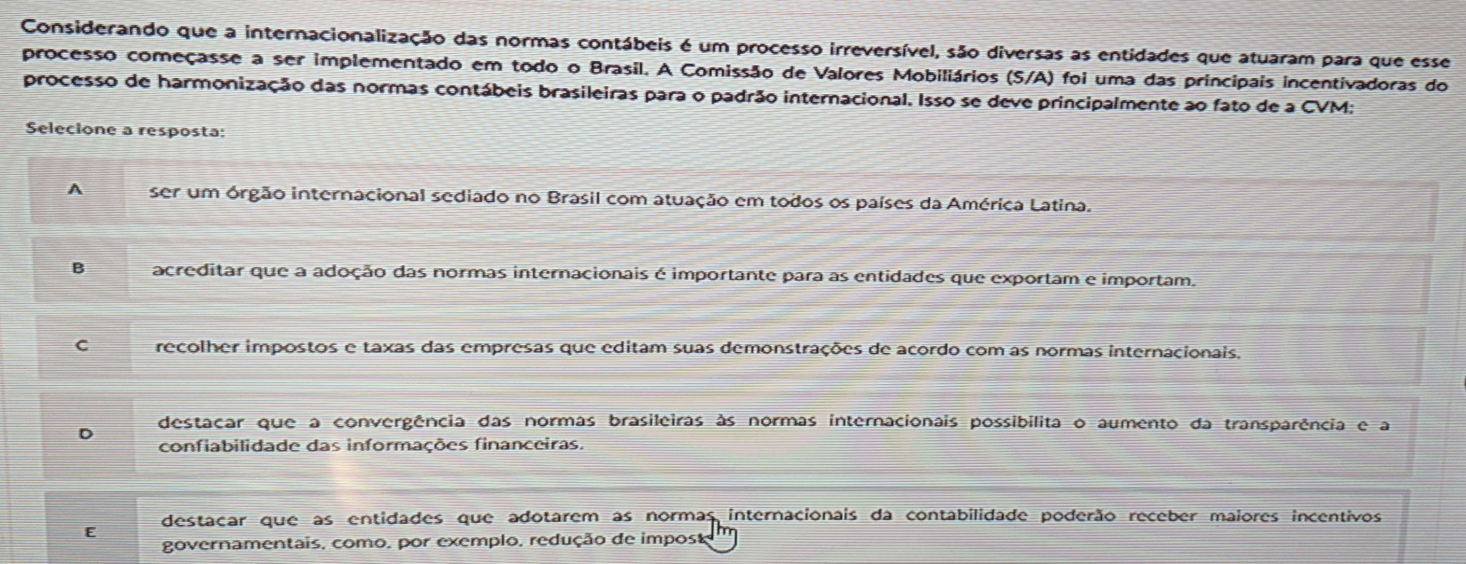 Considerando que a internacionalização das normas contábeis é um processo irreversível, são diversas as entidades que atuaram para que esse
processo começasse a ser implementado em todo o Brasil. A Comissão de Valores Mobiliários (S/A) foi uma das principais incentivadoras do
processo de harmonização das normas contábeis brasileiras para o padrão internacional. Isso se deve principalmente ao fato de a CVM;
Selecione a resposta:
A ser um órgão internacional sediado no Brasil com atuação em todos os países da América Latina.
B acreditar que a adoção das normas internacionais é importante para as entidades que exportam e importam.
C recolher impostos e taxas das empresas que editam suas demonstrações de acordo com as normas internacionais.
D destacar que a convergência das normas brasileiras às normas internacionais possibilita o aumento da transparência e a
confiabilidade das informações financeiras.
E destacar que as entidades que adotarem as normas internacionais da contabilidade poderão receber maiores incentivos
governamentais, como, por exemplo, redução de impost