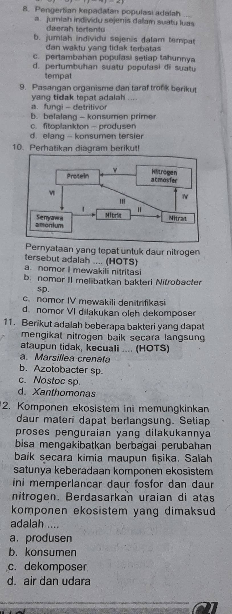 Pengertian kepadatan populasi adalah ...
a jumlah individu sejenis dalam suatu luas
daerah tertentu
b. jumlah individu sejenis dalam tempat
dan waktu yang tidak terbatas
c. pertambahan populasi setiap tahunnya
d. pertumbuhan suatu populasi di suatu
tempat
9. Pasangan organisme dan taraf trofik berikut
yang tidak tepat adalah ....
a. fungi - detritivor
b. belalang - konsumen primer
c.fitoplankton — produsen
d. elang - konsumen tersier
10. Perhatikan diagram berikut!
Pernyataan yang tepat untuk daur nitrogen
tersebut adalah .... (HOTS)
a. nomor I mewakili nitritasi
b. nomor II melibatkan bakteri Nitrobacter
sp.
c. nomor IV mewakili denitrifikasi
d. nomor VI dilakukan oleh dekomposer
11. Berikut adalah beberapa bakteri yang dapat
mengikat nitrogen baik secara langsung
ataupun tidak, kecuali .... (HOTS)
a. Marsillea crenata
b. Azotobacter sp.
c. Nostoc sp.
d. Xanthomonas
2. Komponen ekosistem ini memungkinkan
daur materi dapat berlangsung. Setiap
proses penguraian yang dilakukannya
bisa mengakibatkan berbagai perubahan
baik secara kimia maupun fisika. Salah
satunya keberadaan komponen ekosistem
ini memperlancar daur fosfor dan daur
nitrogen. Berdasarkan uraian di atas
komponen ekosistem yang dimaksud 
adalah ....
a. produsen
b. konsumen
c. dekomposer
d. air dan udara