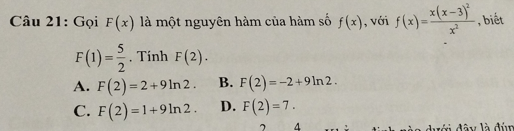 Gọi F(x) là một nguyên hàm của hàm số f(x) , với f(x)=frac x(x-3)^2x^2 , biết
F(1)= 5/2 . Tính F(2).
A. F(2)=2+9ln 2. B. F(2)=-2+9ln 2.
C. F(2)=1+9ln 2. D. F(2)=7. 
7 4