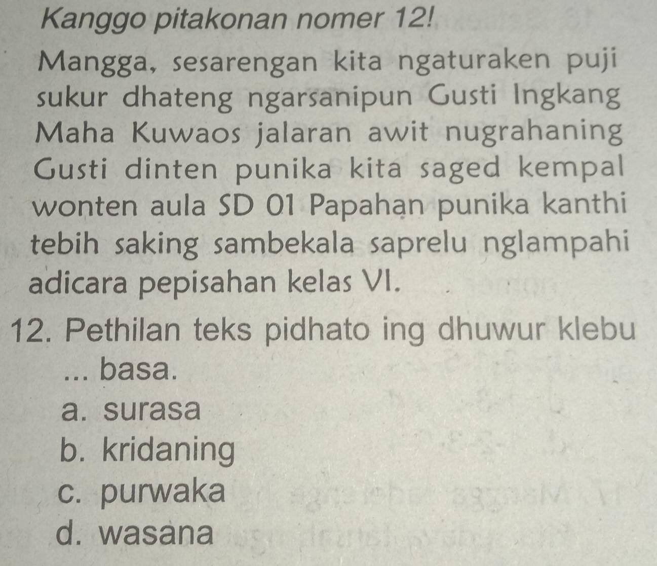 Kanggo pitakonan nomer 12!
Mangga, sesarengan kita ngaturaken puji
sukur dhateng ngarsanipun Gusti Ingkang
Maha Kuwaos jalaran awit nugrahaning
Gusti dinten punika kita saged kempal
wonten aula SD 01 Papahan punika kanthi
tebih saking sambekala saprelu nglampahi
adicara pepisahan kelas VI.
12. Pethilan teks pidhato ing dhuwur klebu
... basa.
a. surasa
b. kridaning
c. purwaka
d. wasana