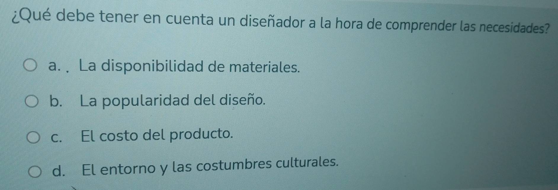 ¿Qué debe tener en cuenta un diseñador a la hora de comprender las necesidades?
a. La disponibilidad de materiales.
b. La popularidad del diseño.
c. El costo del producto.
d. El entorno y las costumbres culturales.