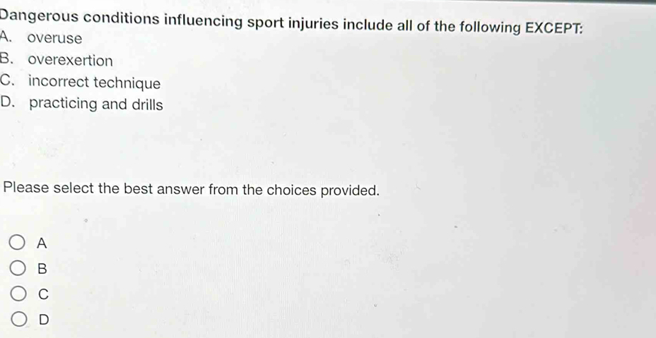 Dangerous conditions influencing sport injuries include all of the following EXCEPT:
A. overuse
B. overexertion
C. incorrect technique
D. practicing and drills
Please select the best answer from the choices provided.
A
B
C
D