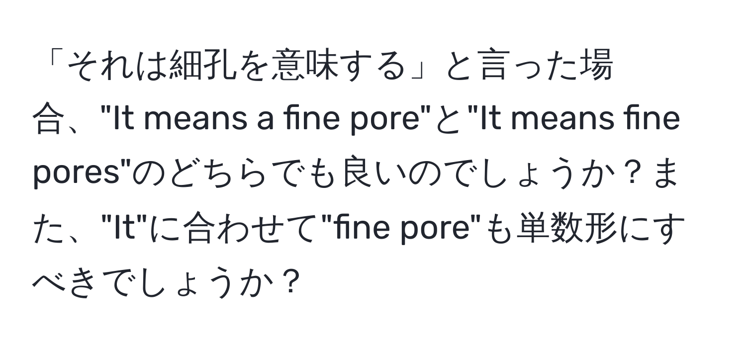 「それは細孔を意味する」と言った場合、"It means a fine pore"と"It means fine pores"のどちらでも良いのでしょうか？また、"It"に合わせて"fine pore"も単数形にすべきでしょうか？