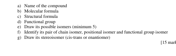 Name of the compound 
b) Molecular formula 
c) Structural formula 
d) Functional group 
e) Draw its possible isomers (minimum 5) 
f) Identify its pair of chain isomer, positional isomer and functional group isomer 
g) Draw its stereoisomer (cis-trans or enantiomer) 
[15 marl