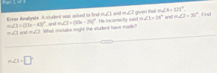 Error Analysis A student was asked to find m∠ 1 and m∠ 2 given that m∠ 4=121°, Find
m∠ 1=(11x-43)^circ  , and and m∠ 2=35°
m∠ 1 and m∠ 2 What mistake might the student have made? m∠ 2=(10x-25)^circ  He incorrectly said m∠ 1=24°
m∠ 1=□°