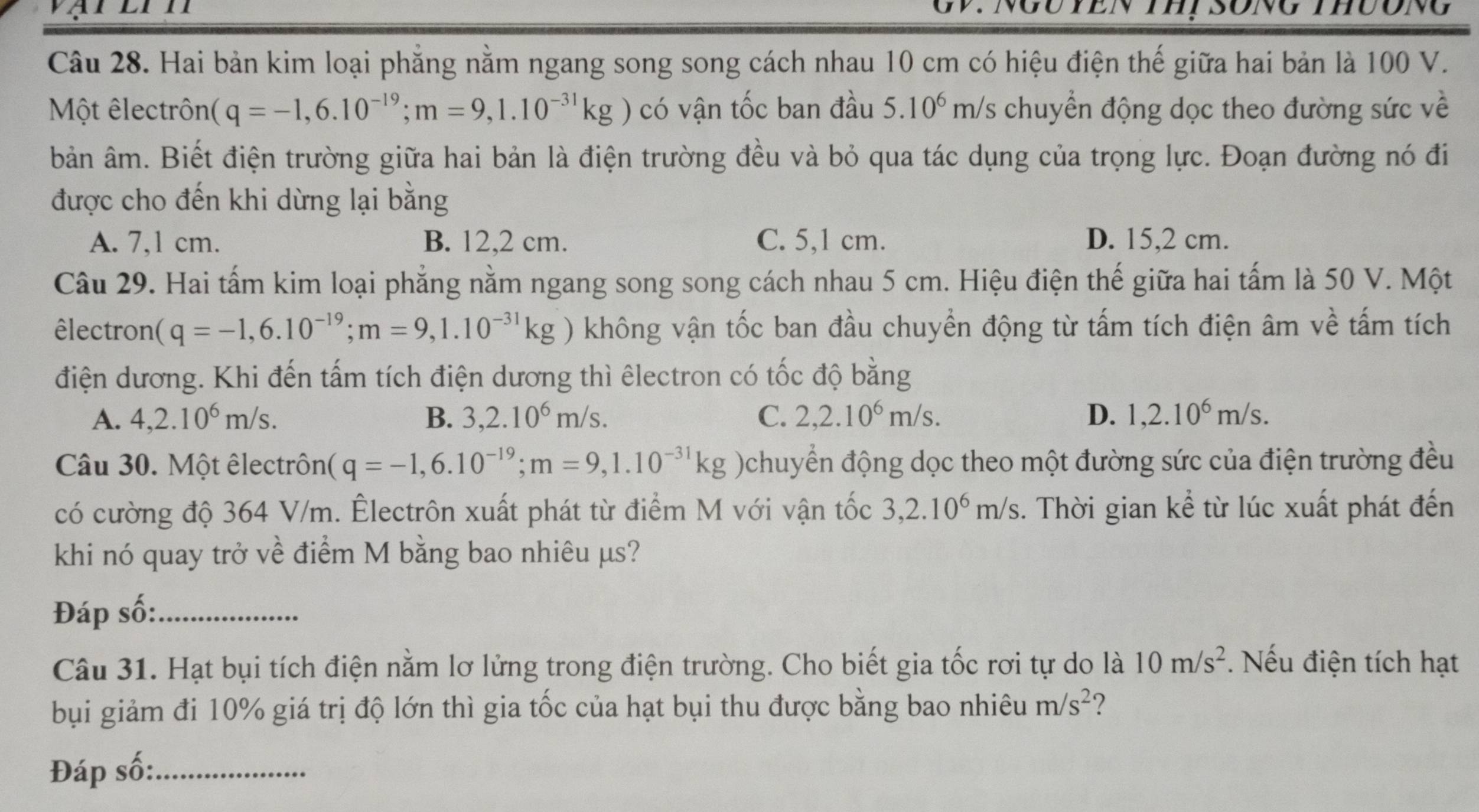 TEn thị song thưong
Câu 28. Hai bản kim loại phẳng nằm ngang song song cách nhau 10 cm có hiệu điện thế giữa hai bản là 100 V.
Một êlectrôn (q=-1,6.10^(-19);m=9,1.10^(-31)kg có vận tốc ban đầu 5.10^6 r m/s chuyển động dọc theo đường sức về
bản âm. Biết điện trường giữa hai bản là điện trường đều và bỏ qua tác dụng của trọng lực. Đoạn đường nó đi
được cho đến khi dừng lại bằng
A. 7,1 cm. B. 12,2 cm. C. 5,1 cm. D. 15,2 cm.
Câu 29. Hai tấm kim loại phẳng nằm ngang song song cách nhau 5 cm. Hiệu điện thế giữa hai tấm là 50 V. Một
êlectron (q=-1,6.10^(-19);m=9,1.10^(-31)kg) không vận tốc ban đầu chuyền động từ tấm tích điện âm về tấm tích
điện dương. Khi đến tấm tích điện dương thì êlectron có tốc độ bằng
A. 4,2.10^6m/s. B. 3,2.10^6m/s. C. 2,2.10^6m/s. D. 1,2.10^6m/s.
Câu 30. Một êlectrôn (q=-1,6.10^(-19);m=9,1.10^(-31)kg )chuyển động dọc theo một đường sức của điện trường đều
có cường độ 364 V/m. Êlectrôn xuất phát từ điểm M với vận tốc 3,2.10^6m/s.. Thời gian kể từ lúc xuất phát đến
khi nó quay trở về điểm M bằng bao nhiêu µs?
Đáp số:_
Câu 31. Hạt bụi tích điện nằm lơ lửng trong điện trường. Cho biết gia tốc rơi tự do là 10m/s^2. Nếu điện tích hạt
bụi giảm đi 10% giá trị độ lớn thì gia tốc của hạt bụi thu được bằng bao nhiêu m/s^2 ?
Đáp số:_