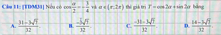 [TDM31] Nếu có cos  alpha /2 =- 3/4  và alpha ∈ (π ;2π ) thì giá trị T=cos 2alpha +sin 2alpha bǎng
A.  (31-3sqrt(7))/32 . B.  (-3sqrt(7))/32 . C.  (-31-3sqrt(7))/32 . D.  (14-3sqrt(7))/32 .