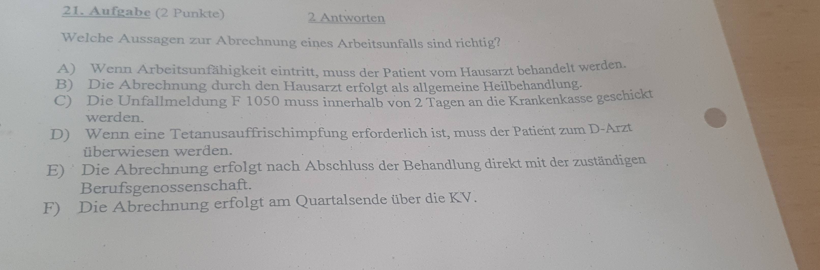 Aufgabe (2 Punkte) 2 Antworten
Welche Aussagen zur Abrechnung eines Arbeitsunfalls sind richtig?
A) Wenn Arbeitsunfähigkeit eintritt, muss der Patient vom Hausarzt behandelt werden.
B) Die Abrechnung durch den Hausarzt erfolgt als allgemeine Heilbehandlung.
C) Die Unfallmeldung F 1050 muss innerhalb von 2 Tagen an die Krankenkasse geschickt
werden.
D) Wenn eine Tetanusauffrischimpfung erforderlich ist, muss der Patient zum D-Arzt
überwiesen werden.
E) Die Abrechnung erfolgt nach Abschluss der Behandlung direkt mit der zuständigen
Berufsgenossenschaft.
F) Die Abrechnung erfolgt am Quartalsende über die KV.