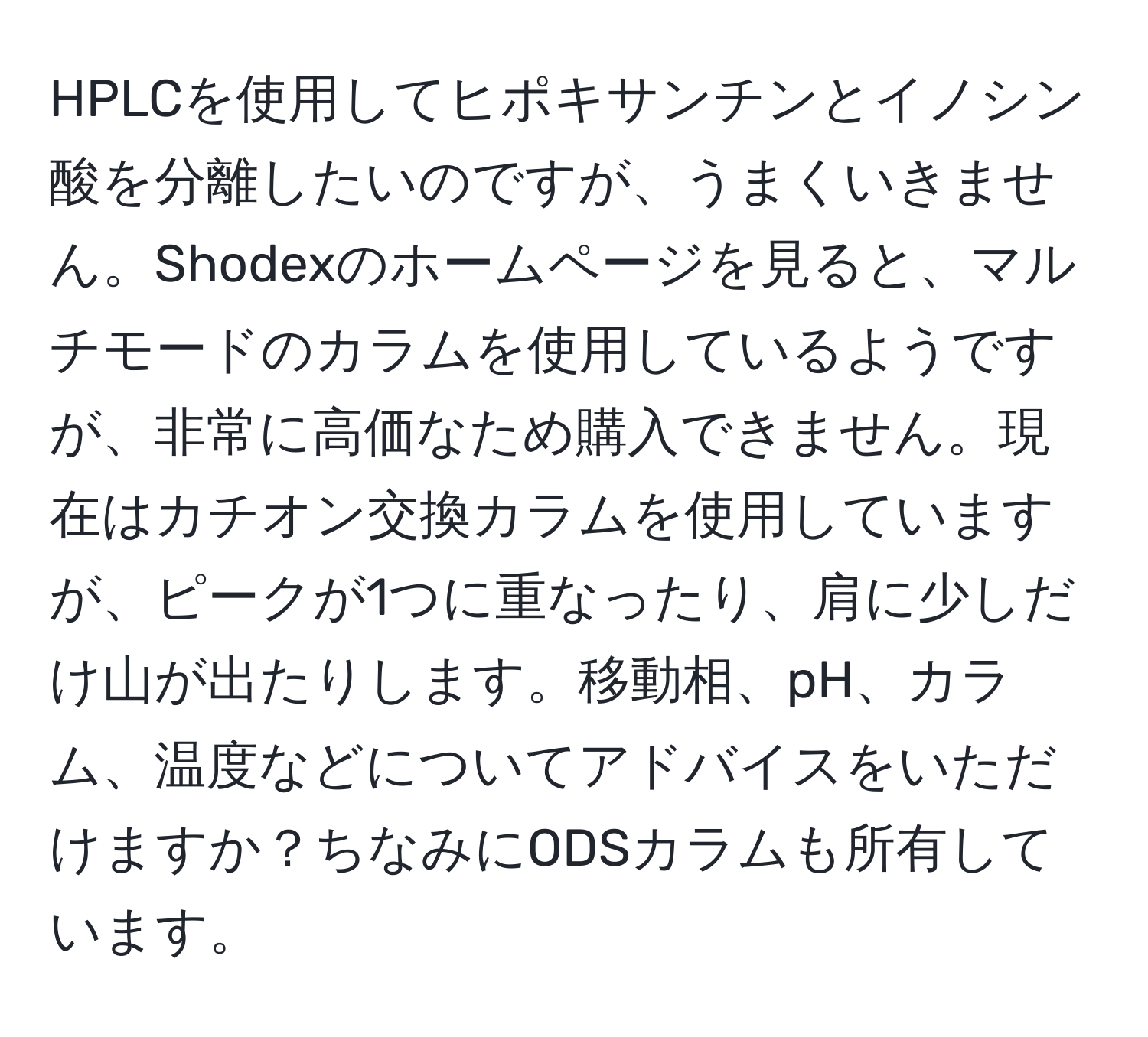 HPLCを使用してヒポキサンチンとイノシン酸を分離したいのですが、うまくいきません。Shodexのホームページを見ると、マルチモードのカラムを使用しているようですが、非常に高価なため購入できません。現在はカチオン交換カラムを使用していますが、ピークが1つに重なったり、肩に少しだけ山が出たりします。移動相、pH、カラム、温度などについてアドバイスをいただけますか？ちなみにODSカラムも所有しています。