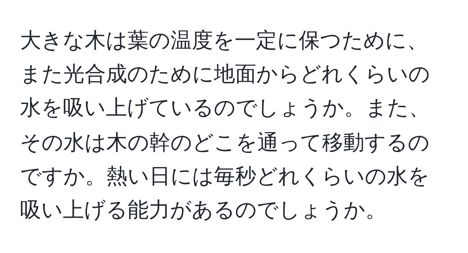 大きな木は葉の温度を一定に保つために、また光合成のために地面からどれくらいの水を吸い上げているのでしょうか。また、その水は木の幹のどこを通って移動するのですか。熱い日には毎秒どれくらいの水を吸い上げる能力があるのでしょうか。