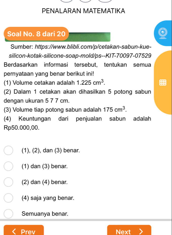 PENALARAN MATEMATIKA
Soal No. 8 dari 20
Sumber: https://www.blibli.com/p/cetakan-sabun-kue-
silicon-kotak-silicone-soap-mold/ps--KIT-70097-07529
Berdasarkan informasi tersebut, tentukan semua
pernyataan yang benar berikut ini!
(1) Volume cetakan adalah 1.225cm^3. 
(2) Dalam 1 cetakan akan dihasilkan 5 potong sabun
dengan ukuran 5 7 7 cm.
(3) Volume tiap potong sabun adalah 175cm^3. 
(4) Keuntungan dari penjualan sabun adalah
Rp50.000,00.
(1), (2), dan (3) benar.
(1) dan (3) benar.
(2) dan (4) benar.
(4) saja yang benar.
Semuanya benar.
Prev Next