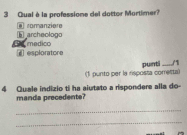 Qual è la professione del dottor Mortimer?
@ romanziere
archeologo
6 medico
€ esploratore
punti ...../1
(1 punto per la risposta corretta)
4 Quale indizio ti ha aiutato a rispondere alla do-
manda precedente?
_
_