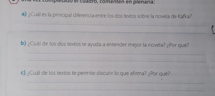 completado el cuadro, comenten en plenaría: 
@ ¿Cuál es la principal diferencia entre los dos textos sobre la novela de Kafka? 
_ 
_ 
b) ¿Cuál de los dos textos te ayuda a entender mejor la novela? ¿Por qué? 
_ 
_ 
c) ¿Cuál de los textos te permite discutir lo que afirma? ¿Por qué? 
_ 
_