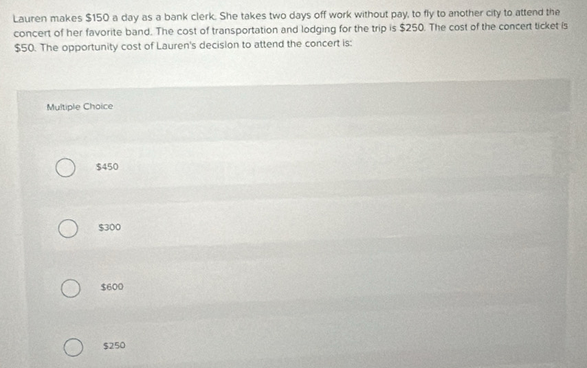 Lauren makes $150 a day as a bank clerk. She takes two days off work without pay, to fly to another city to attend the
concert of her favorite band. The cost of transportation and lodging for the trip is $250. The cost of the concert ticket is
$50. The opportunity cost of Lauren's decision to attend the concert is:
Multiple Choice
$450
$300
$600
$250