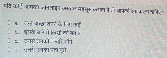 यदि कोई आपको ऑनलाइन असहज महसूस कराता हैतो आपको क्या करना चाहिए?
a. उन्हें अच्छा बनने के लिए कहें
b. इसके बारे में किसी को बताएं
c. उनसे उनकी तस्वीरें माँगें
d. उनसे उनका पता पूरछें