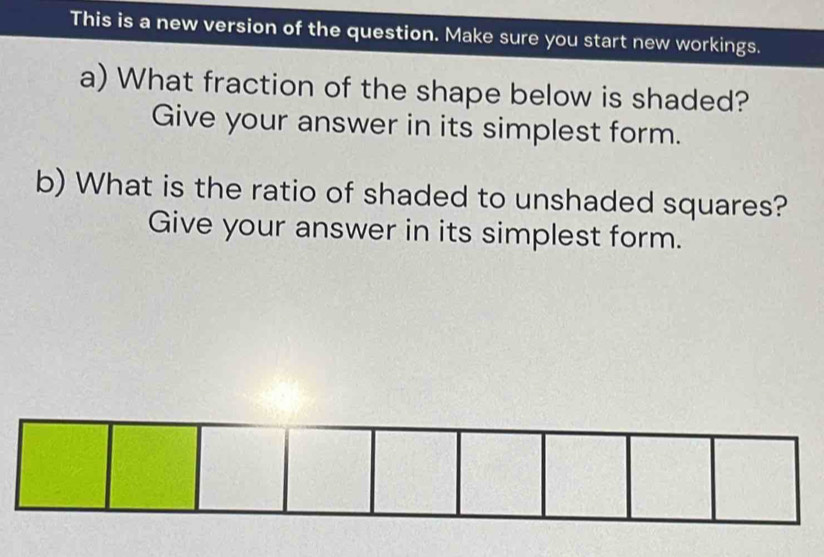 This is a new version of the question. Make sure you start new workings. 
a) What fraction of the shape below is shaded? 
Give your answer in its simplest form. 
b) What is the ratio of shaded to unshaded squares? 
Give your answer in its simplest form.