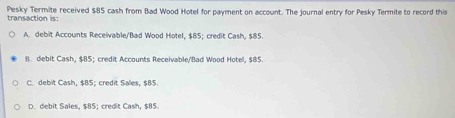 Pesky Termite received $85 cash from Bad Wood Hotel for payment on account. The journal entry for Pesky Termite to record this
transaction is:
A. debit Accounts Receivable/Bad Wood Hotel, $85; credit Cash, $85.
B. debit Cash, $85; credit Accounts Receivable/Bad Wood Hotel, $85.
C. debit Cash, $85; credit Sales, $85.
D. debit Sales, $85; credit Cash, $85.