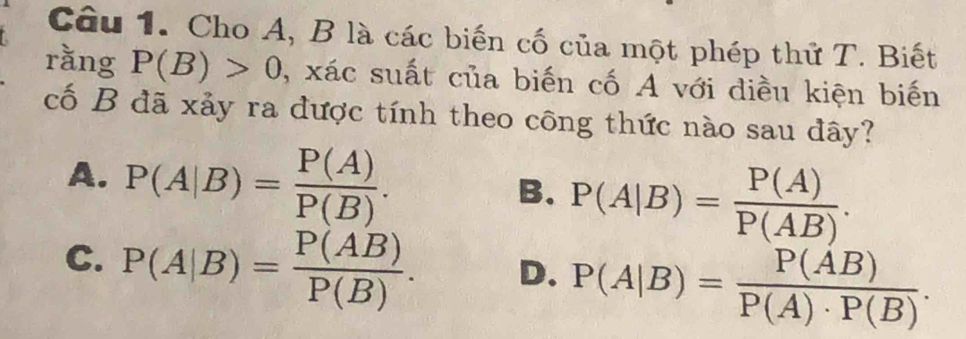 Cho A, B là các biến cố của một phép thử T. Biết
rằng P(B)>0 , xác suất của biến cố A với điều kiện biến
cố B đã xảy ra được tính theo công thức nào sau đây?
A. P(A|B)= P(A)/P(B) .
B. P(A|B)= P(A)/P(AB) .
C. P(A|B)= P(AB)/P(B) . D. P(A|B)= P(AB)/P(A)· P(B) .