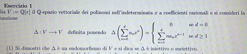 Sia V:=Q[x] il Q-spazio vettoriale dei polinomi nell’indeterminata π a coefficienti razionali e si consideri la 
unzione
△ :Vto V definita ponendo △ (sumlimits _(n=0)^da_nx^n)=beginarrayl 0sed=0 sumlimits _(n=1)^dna_nx^(n-1)sed≥ 1endarray.
(1) Si dimostri che △ è un endomorfismo di V e si dica se △ , è iniettivo o suriettivo.