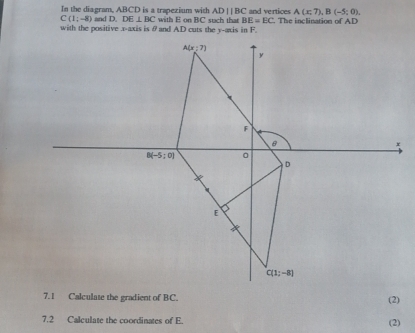 In the diagram, ABCD is a trapezium with ADparallel BC and vertices A(x;7),B(-5;0),
C(1;-8) and D. DE⊥ BC
with the positive x-axis is θand AD cuts the y-axis in F. with E on l   stch that BE=EC. The inclination of AD
(2)
7.2 Calculate the coordinates of E.
(2)