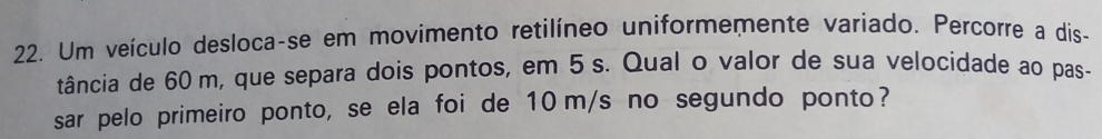 Um veículo desloca-se em movimento retilíneo uniformemente variado. Percorre a dis- 
tância de 60 m, que separa dois pontos, em 5 s. Qual o valor de sua velocidade ao pas- 
sar pelo primeiro ponto, se ela foi de 10 m/s no segundo ponto?