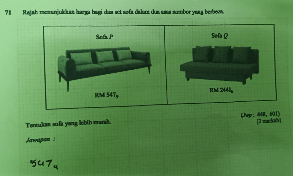 Rajah menunjukkan harga bagi dua set sofa dalam dua asas nombor yang berbeza. 
Sofa P Sofa Q
RM 24416
RM 5479
Tentukan sofa yang lebih murah. (Jwp : 448, 601) 
[3 markah] 
Jawapan :
547_4