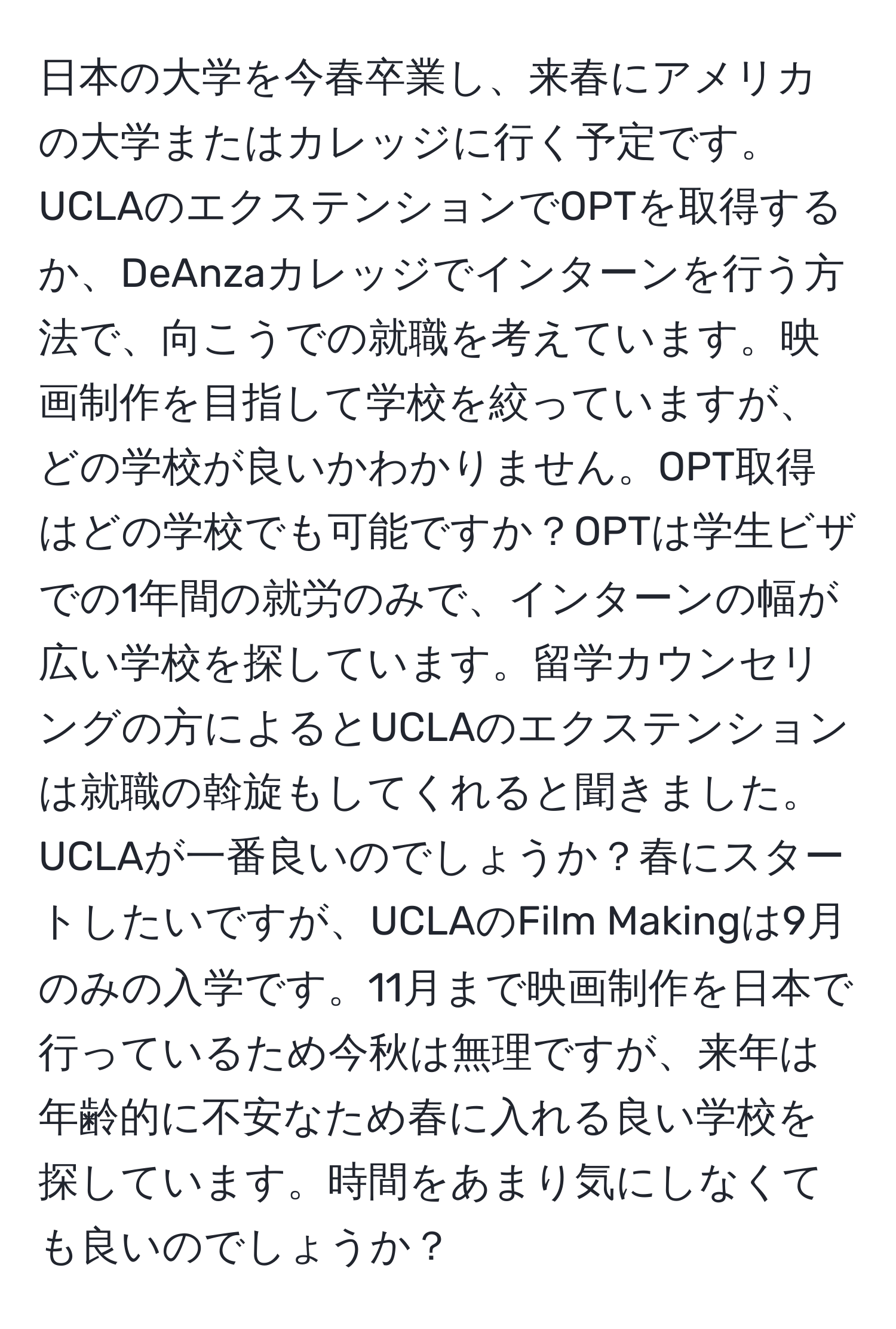 日本の大学を今春卒業し、来春にアメリカの大学またはカレッジに行く予定です。UCLAのエクステンションでOPTを取得するか、DeAnzaカレッジでインターンを行う方法で、向こうでの就職を考えています。映画制作を目指して学校を絞っていますが、どの学校が良いかわかりません。OPT取得はどの学校でも可能ですか？OPTは学生ビザでの1年間の就労のみで、インターンの幅が広い学校を探しています。留学カウンセリングの方によるとUCLAのエクステンションは就職の斡旋もしてくれると聞きました。UCLAが一番良いのでしょうか？春にスタートしたいですが、UCLAのFilm Makingは9月のみの入学です。11月まで映画制作を日本で行っているため今秋は無理ですが、来年は年齢的に不安なため春に入れる良い学校を探しています。時間をあまり気にしなくても良いのでしょうか？