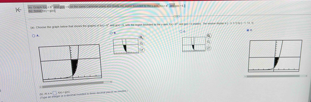 Graph f(x)=8^xandg(x) 6 on the same Cartesian plane and shade the region bounded by the y-axis |f(x)=8^x and|g(x)=6|
(b) Solve (x)=g(x)
(a) Choose the graph below that shows the graphs of f(x)=8^x and g(x)=6 , with the region bounded by the y-axis. f(x)=8^x and g(x)=6 shaded. The window display is [-5,5,1] by [-1,14,1
C ③ D.
○ B.
A.
(b) Atxapprox □ , f(x)=g(x)
(Type an integer or a decimal rounded to three decimal places as needed )