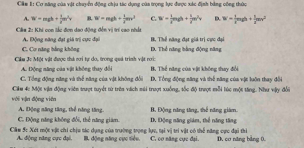 Cơ năng của vật chuyển động chịu tác dụng của trọng lực được xác định bằng công thức
A. W=mgh+ 1/2 m^2v B. W=mgh+ 1/2 mv^2 C. W= 1/2 mgh+ 1/2 m^2v D. W= 1/2 mgh+ 1/2 mv^2
Câu 2: Khi con lắc đơn dao động đến vị trí cao nhất
A. Động năng đạt giá trị cực đại B. Thế năng đạt giá trị cực đại
C. Cơ năng bằng không D. Thế năng bằng động năng
Câu 3: Một vật được thả rơi tự do, trong quá trình vật rơi:
A. Động năng của vật không thay đổi B. Thế năng của vật không thay đổi
C. Tổng động năng và thế năng của vật không đổi D. Tổng động năng và thế năng của vật luôn thay đổi
Câu 4: Một vận động viên trượt tuyết từ trên vách núi trượt xuống, tốc độ trượt mỗi lúc một tăng. Như vậy đối
với vận động viên
A. Động năng tăng, thế năng tăng. B. Động năng tăng, thế năng giảm.
C. Động năng không đổi, thế năng giảm. D. Động năng giảm, thế năng tăng
Câu 5: Xét một vật chỉ chịu tác dụng của trường trọng lực, tại vị trí vật có thế năng cực đại thì
A. động năng cực đại. B. động năng cực tiểu. C. cơ năng cực đại. D. cơ năng bằng 0.