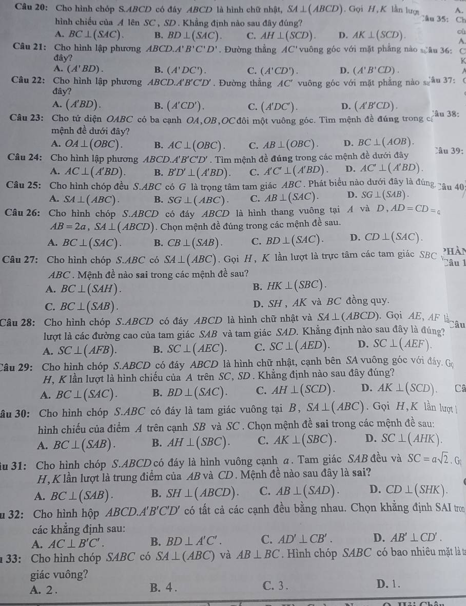 Cho hình chóp S.ABCD có đáy ABCD là hình chữ nhật, SA⊥ (ABCD) Gọi H, K lần lượi A.
hình chiếu của A lên SC , SD . Khẳng định nào sau đây đúng?
Câu 35: Ch
A. BC⊥ (SAC). B. BD⊥ (SAC). C. AH⊥ (SCD). D. AK⊥ (SCD). cù
A.
Câu 21: Cho hình lập phương ABCD.A'B'C'D'. Đường thẳng AC' vuông góc với mặt phẳng nào sâu 36: C
đây?
K
A. (A'BD). B. (A'DC'). C. (A'CD'). D. (A'B'CD).
Câu 22: Cho hình lập phương ABCD.A'B'C'D'. Đường thẳng AC' vuông góc với mặt phẳng nào s_2 âu 37: (
đây?
A. (A'BD). B. (A'CD'). C. (A'DC'). D. (A'B'CD). Câu 38:
Câu 23: Cho tứ diện OABC C có ba cạnh OA,OB,OC đôi một vuông góc. Tìm mệnh đề đúng trong cá
mệnh đề dưới đây?
A. OA⊥ (OBC). B. AC⊥ (OBC). C. AB⊥ (OBC). D. BC⊥ (AOB).
Câu 24: Cho hình lập phương ABCD.A'B'C'D'. Tìm mệnh đề đúng trong các mệnh đề dưới đây Câu 39:
A. AC⊥ (A'BD). B. B'D'⊥ (A'BD). C. A'C'⊥ (A'BD). D. AC'⊥ (A'BD).
Câu 25: Cho hình chóp đều S.ABC có G là trọng tâm tam giác ABC 7 . Phát biểu nào dưới đây là đúng câu 40
A. SA⊥ (ABC). B. SG⊥ (ABC). C. AB⊥ (SAC). D. SG⊥ (SAB).
Câu 26: Cho hình chóp S.ABCD có đáy ABCD là hình thang vuông tại A và D,AD=CD=q
AB=2a,SA⊥ (ABCD). Chọn mệnh đề đúng trong các mệnh đề sau.
A. BC⊥ (SAC). B. CB⊥ (SAB). C. BD⊥ (SAC). D. CD⊥ (SAC).
Câu 27: Cho hình chóp S.ABC có SA⊥ (ABC). Gọi H, K lần lượt là trực tâm các tam giác SBC 'hàn Câu 1
ABC . Mệnh đề nào sai trong các mệnh đề sau?
A. BC⊥ (SAH).
B. HK⊥ (SBC).
C. BC⊥ (SAB). D. SH , AK và BC đồng quy.
Câu 28: Cho hình chóp S.ABCD có đáy ABCD là hình chữ nhật và SA⊥ (ABCD). Gọi AE, AF là âu
lượt là các đường cao của tam giác SAB và tam giác SAD. Khẳng định nào sau đây là đúng?
A. SC⊥ (AFB). B. SC⊥ (AEC). C. SC⊥ (AED). D. SC⊥ (AEF).
Câu 29: Cho hình chóp S.ABCD có đáy ABCD là hình chữ nhật, cạnh bên SA vuông góc với đáy. Gọ
H, K lần lượt là hình chiếu của A trên SC, SD . Khẳng định nào sau đây đúng?
A. BC⊥ (SAC). B. BD⊥ (SAC). C. AH⊥ (SCD). D. AK⊥ (SCD). Câ
ầu 30: Cho hình chóp S.ABC có đáy là tam giác vuông tại . B SA⊥ (ABC). Gọi H,K lần lượt 
hình chiếu của điểm A trên cạnh SB và SC . Chọn mệnh đề sai trong các mệnh đề sau:
A. BC⊥ (SAB). B. AH⊥ (SBC). C. AK⊥ (SBC). D. SC⊥ (AHK).
ầu 31: Cho hình chóp S.ABCD có đáy là hình vuông cạnh a. Tam giác SAB đều và SC=asqrt(2).G
H,K lần lượt là trung điểm của AB và CD. Mệnh đề nào sau đây là sai?
A. BC⊥ (SAB). B. SH⊥ (ABCD). C. AB⊥ (SAD). D. CD⊥ (SHK).
u 32: Cho hình hộp ABCD.A'B'C'D' có tất cả các cạnh đều bằng nhau. Chọn khẳng định SAI tron
các khẳng định sau:
A. AC⊥ B'C'. B. BD⊥ A'C'. C. AD'⊥ CB'. D. AB'⊥ CD'.
33: Cho hình chóp SABC có SA⊥ (ABC) và AB⊥ BC Hình chóp SABC có bao nhiêu mặt là tơ
giác vuông?
A. 2 . B. 4 . C. 3 . D. 1 .